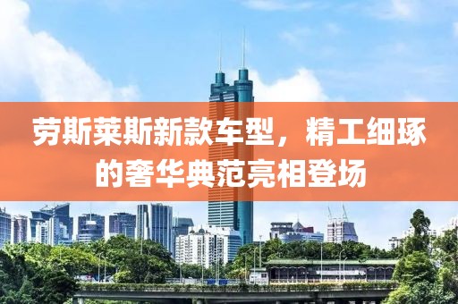 劳斯莱斯新款车型，精工细琢的奢华典范亮相登场