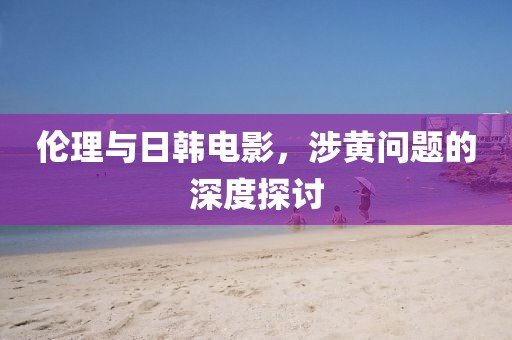 伦理与日韩电影，涉黄问题的深度探讨