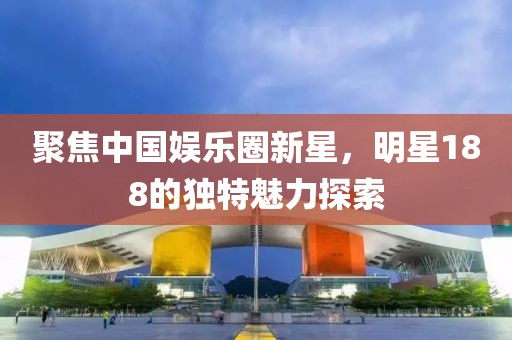 聚焦中国娱乐圈新星，明星188的独特魅力探索