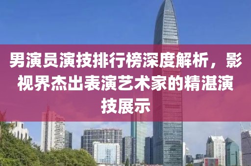 男演员演技排行榜深度解析，影视界杰出表演艺术家的精湛演技展示