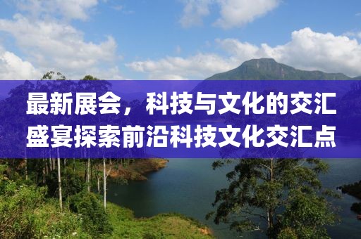 最新展会，科技与文化的交汇盛宴探索前沿科技文化交汇点