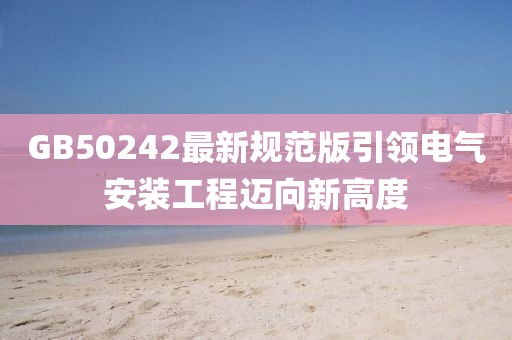 GB50242最新规范版引领电气安装工程迈向新高度