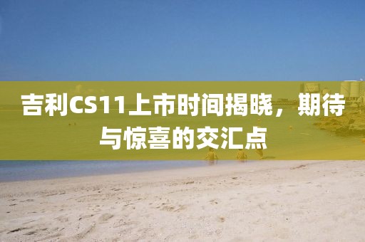 吉利CS11上市时间揭晓，期待与惊喜的交汇点