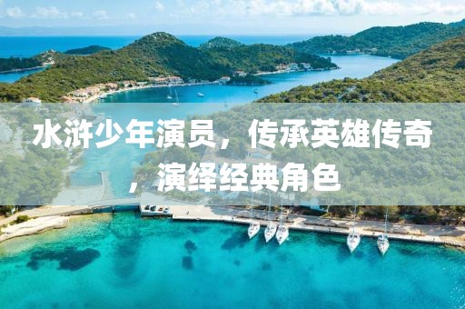 水浒少年演员，传承英雄传奇，演绎经典角色
