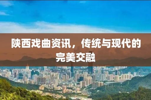 陕西戏曲资讯，传统与现代的完美交融