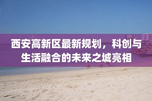 西安高新区最新规划，科创与生活融合的未来之城亮相