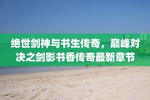 绝世剑神与书生传奇，巅峰对决之剑影书香传奇最新章节