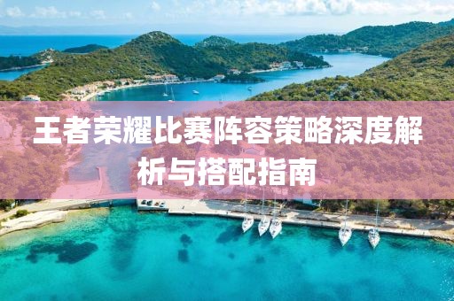 王者荣耀比赛阵容策略深度解析与搭配指南