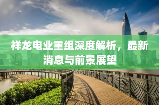 祥龙电业重组深度解析，最新消息与前景展望