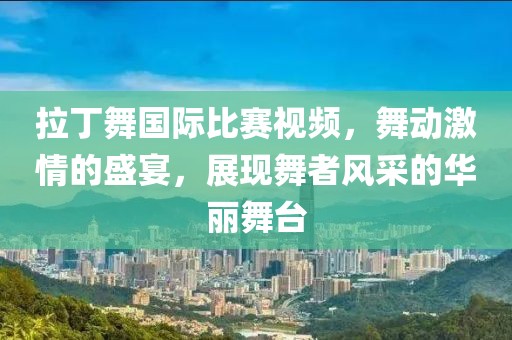 拉丁舞国际比赛视频，舞动激情的盛宴，展现舞者风采的华丽舞台