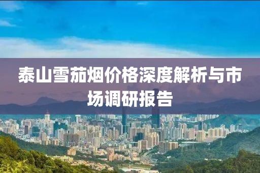 泰山雪茄烟价格深度解析与市场调研报告