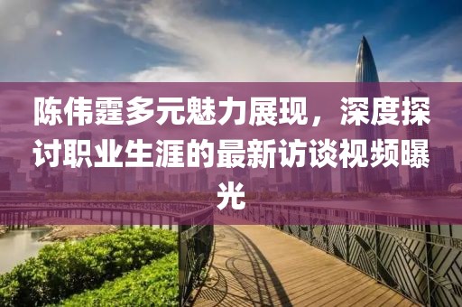 陈伟霆多元魅力展现，深度探讨职业生涯的最新访谈视频曝光