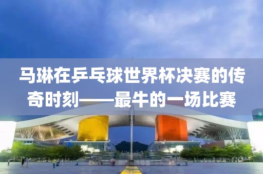 马琳在乒乓球世界杯决赛的传奇时刻——最牛的一场比赛