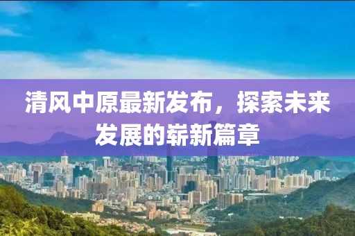 清风中原最新发布，探索未来发展的崭新篇章