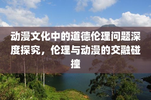 动漫文化中的道德伦理问题深度探究，伦理与动漫的交融碰撞