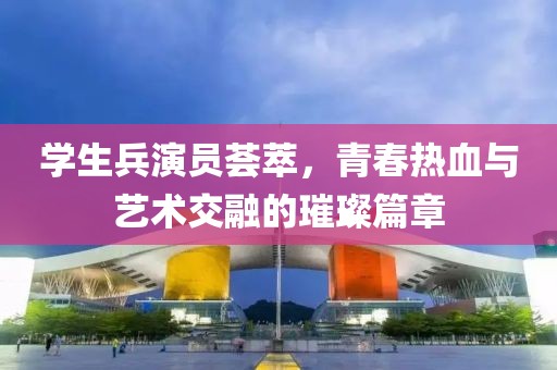 学生兵演员荟萃，青春热血与艺术交融的璀璨篇章