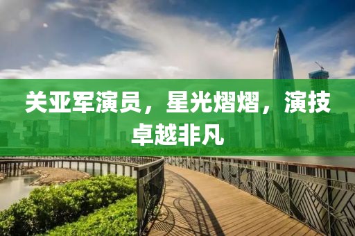 关亚军演员，星光熠熠，演技卓越非凡