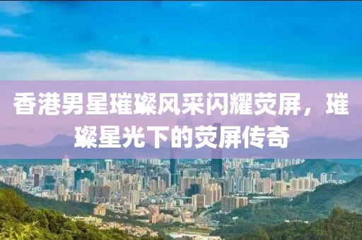香港男星璀璨风采闪耀荧屏，璀璨星光下的荧屏传奇
