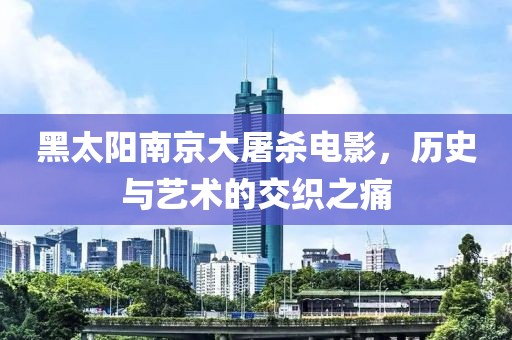 黑太阳南京大屠杀电影，历史与艺术的交织之痛