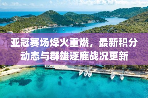 亚冠赛场烽火重燃，最新积分动态与群雄逐鹿战况更新