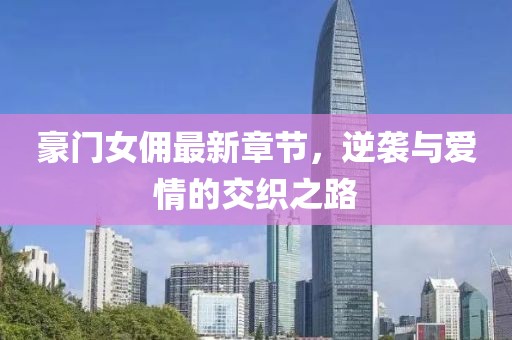 豪门女佣最新章节，逆袭与爱情的交织之路