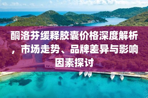 酮洛芬缓释胶囊价格深度解析，市场走势、品牌差异与影响因素探讨