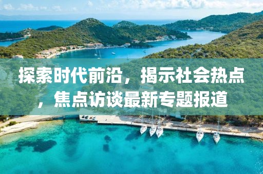 探索时代前沿，揭示社会热点，焦点访谈最新专题报道