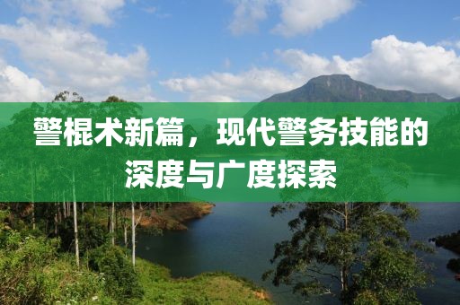 警棍术新篇，现代警务技能的深度与广度探索