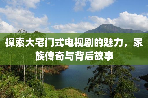 探索大宅门式电视剧的魅力，家族传奇与背后故事