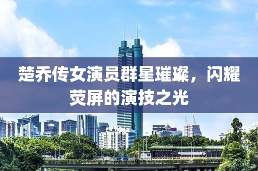 楚乔传女演员群星璀璨，闪耀荧屏的演技之光