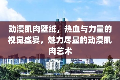动漫肌肉壁纸，热血与力量的视觉盛宴，魅力尽显的动漫肌肉艺术