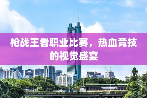 枪战王者职业比赛，热血竞技的视觉盛宴