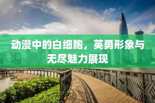 动漫中的白细胞，英勇形象与无尽魅力展现