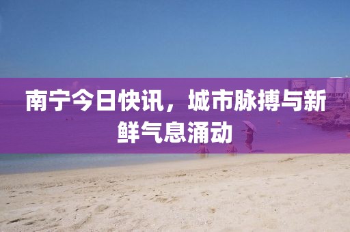 南宁今日快讯，城市脉搏与新鲜气息涌动