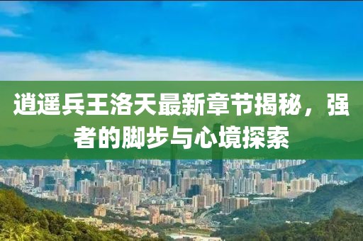 逍遥兵王洛天最新章节揭秘，强者的脚步与心境探索