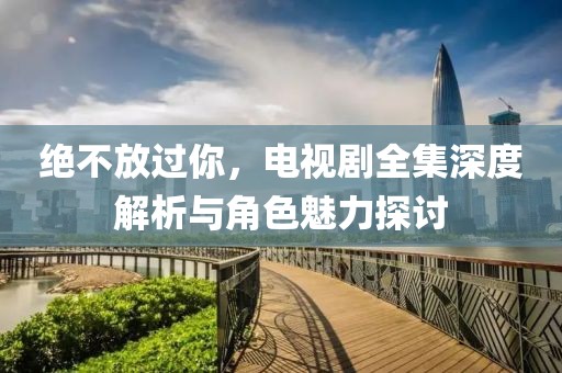 绝不放过你，电视剧全集深度解析与角色魅力探讨