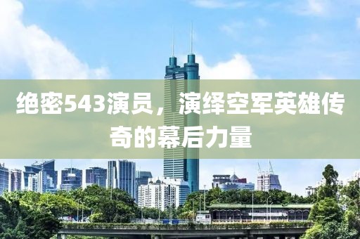 绝密543演员，演绎空军英雄传奇的幕后力量