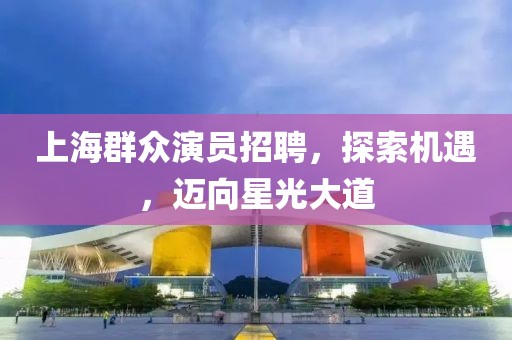 上海群众演员招聘，探索机遇，迈向星光大道