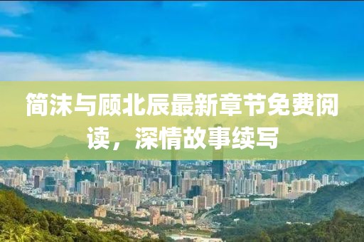 简沫与顾北辰最新章节免费阅读，深情故事续写