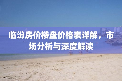 临汾房价楼盘价格表详解，市场分析与深度解读