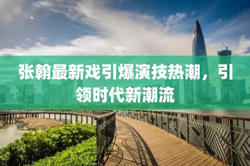 张翰最新戏引爆演技热潮，引领时代新潮流