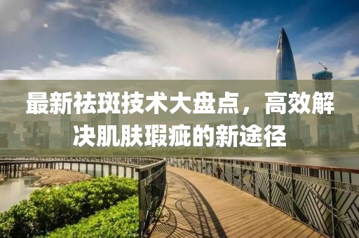 最新祛斑技术大盘点，高效解决肌肤瑕疵的新途径