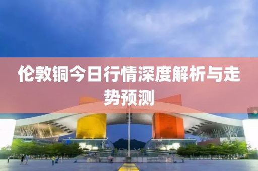 伦敦铜今日行情深度解析与走势预测
