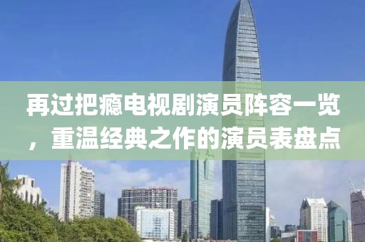 再过把瘾电视剧演员阵容一览，重温经典之作的演员表盘点