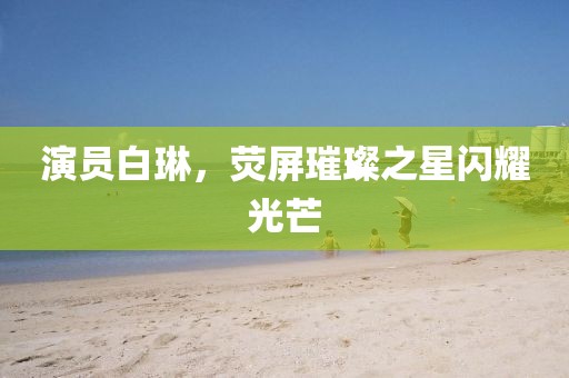 演员白琳，荧屏璀璨之星闪耀光芒