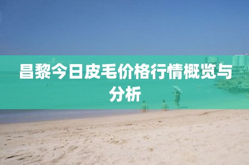 昌黎今日皮毛价格行情概览与分析