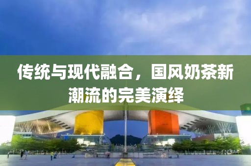 传统与现代融合，国风奶茶新潮流的完美演绎