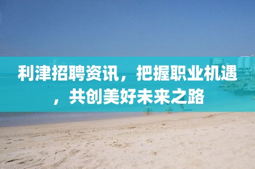 利津招聘资讯，把握职业机遇，共创美好未来之路