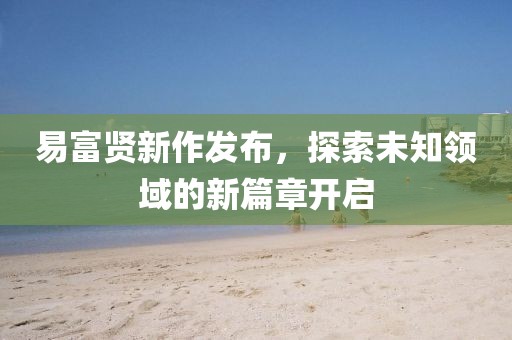 易富贤新作发布，探索未知领域的新篇章开启