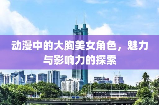 动漫中的大胸美女角色，魅力与影响力的探索